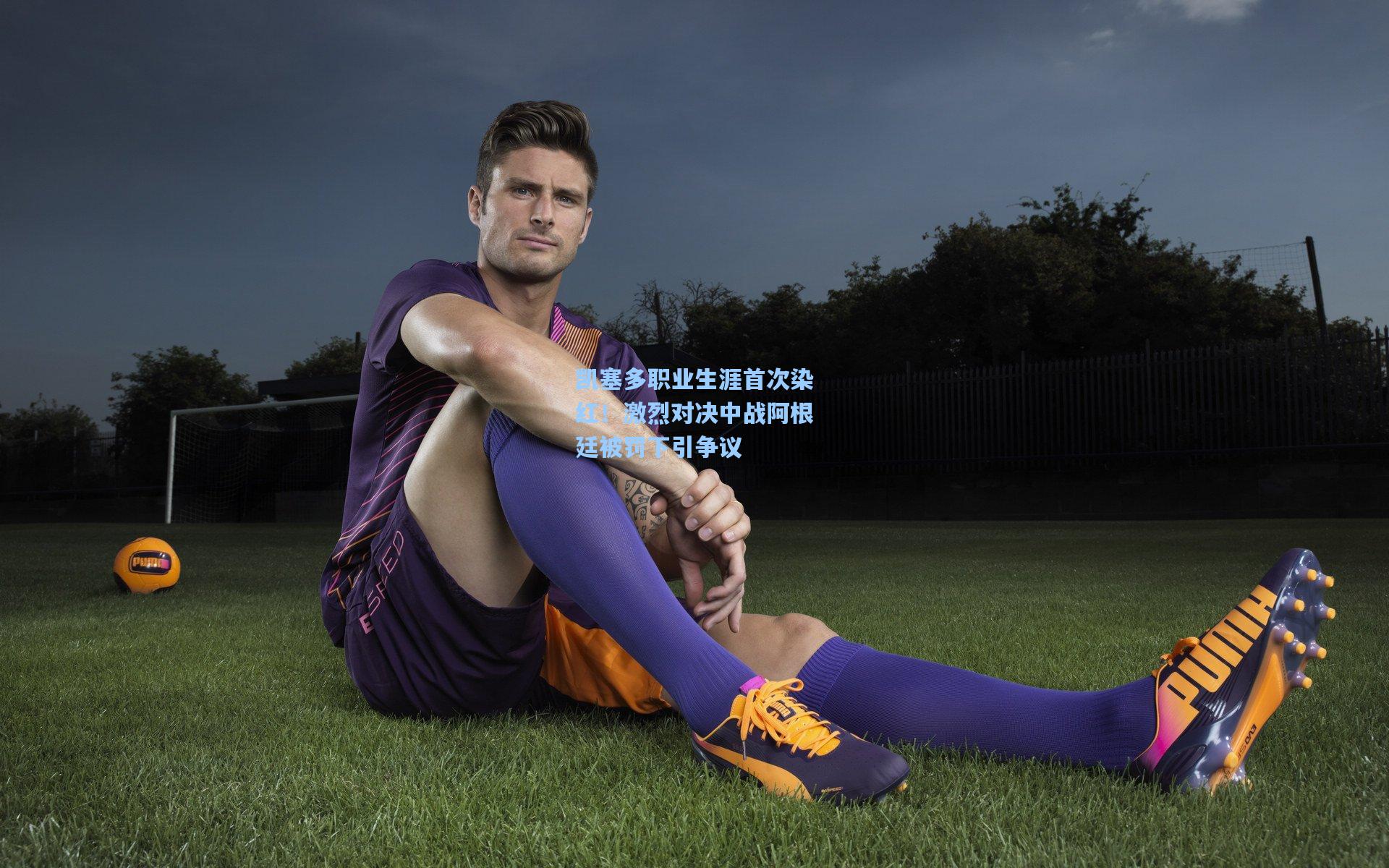 凯塞多职业生涯首次染红！激烈对决中战阿根廷被罚下引争议