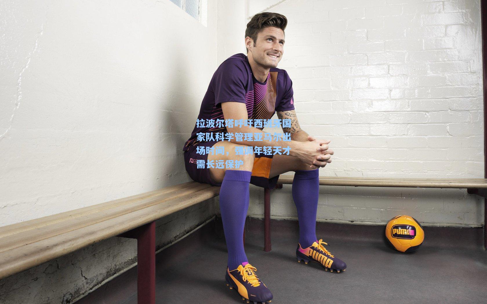 拉波尔塔呼吁西班牙国家队科学管理亚马尔出场时间，强调年轻天才需长远保护